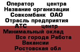 Оператор Call-центра › Название организации ­ Совкомбанк, ОАО › Отрасль предприятия ­ АТС, call-центр › Минимальный оклад ­ 35 000 - Все города Работа » Вакансии   . Ростовская обл.,Донецк г.